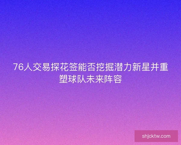 76人交易探花签能否挖掘潜力新星并重塑球队未来阵容