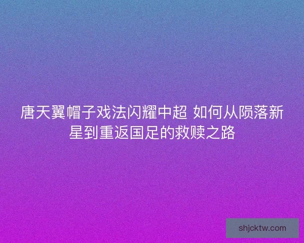 唐天翼帽子戏法闪耀中超 如何从陨落新星到重返国足的救赎之路