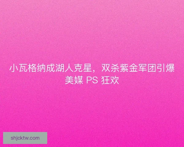 小瓦格纳成湖人克星，双杀紫金军团引爆美媒 PS 狂欢