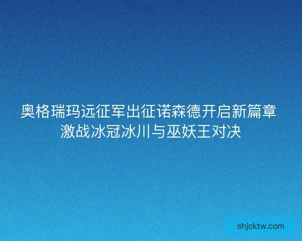奥格瑞玛远征军出征诺森德开启新篇章 激战冰冠冰川与巫妖王对决