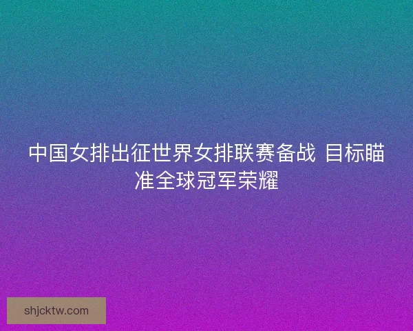 中国女排出征世界女排联赛备战 目标瞄准全球冠军荣耀