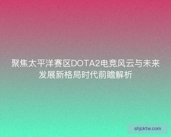 聚焦太平洋赛区DOTA2电竞风云与未来发展新格局时代前瞻解析