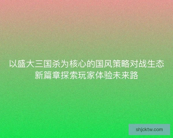 以盛大三国杀为核心的国风策略对战生态新篇章探索玩家体验未来路