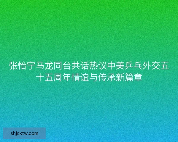 张怡宁马龙同台共话热议中美乒乓外交五十五周年情谊与传承新篇章