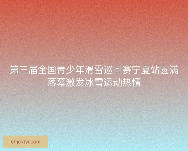 第三届全国青少年滑雪巡回赛宁夏站圆满落幕激发冰雪运动热情