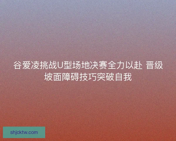 谷爱凌挑战U型场地决赛全力以赴 晋级坡面障碍技巧突破自我