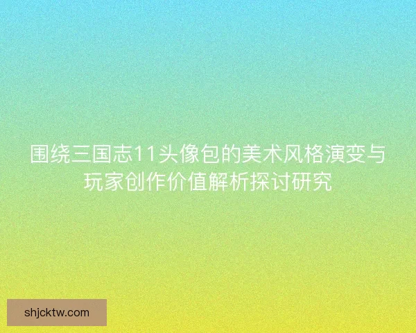 围绕三国志11头像包的美术风格演变与玩家创作价值解析探讨研究