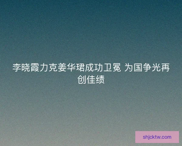 李晓霞力克姜华珺成功卫冕 为国争光再创佳绩