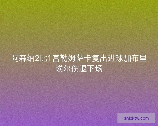 阿森纳2比1富勒姆萨卡复出进球加布里埃尔伤退下场