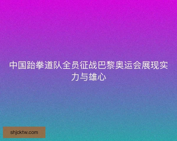 中国跆拳道队全员征战巴黎奥运会展现实力与雄心