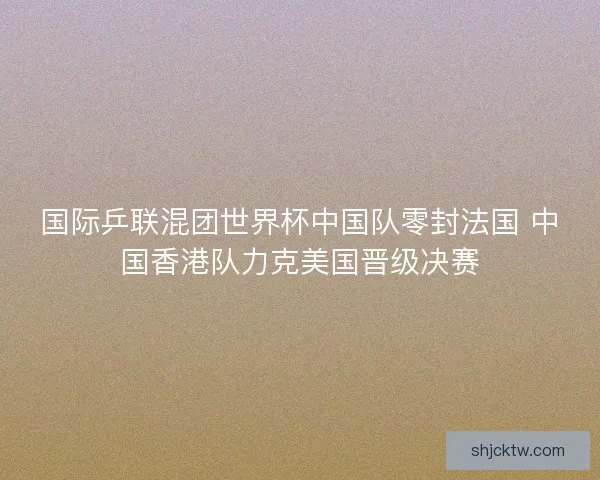 国际乒联混团世界杯中国队零封法国 中国香港队力克美国晋级决赛