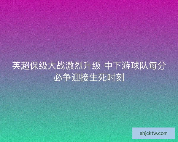 英超保级大战激烈升级 中下游球队每分必争迎接生死时刻