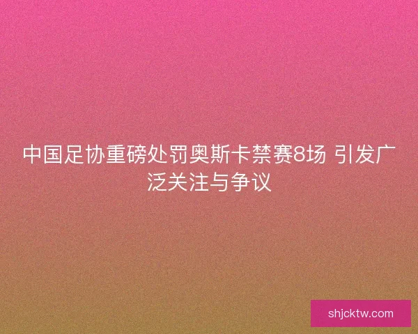 中国足协重磅处罚奥斯卡禁赛8场 引发广泛关注与争议