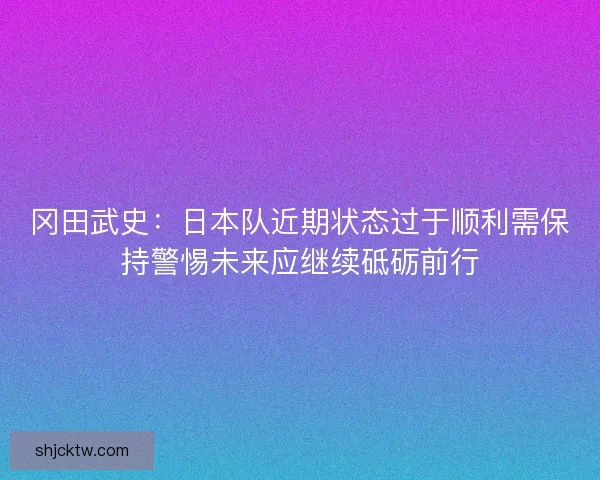 冈田武史：日本队近期状态过于顺利需保持警惕未来应继续砥砺前行