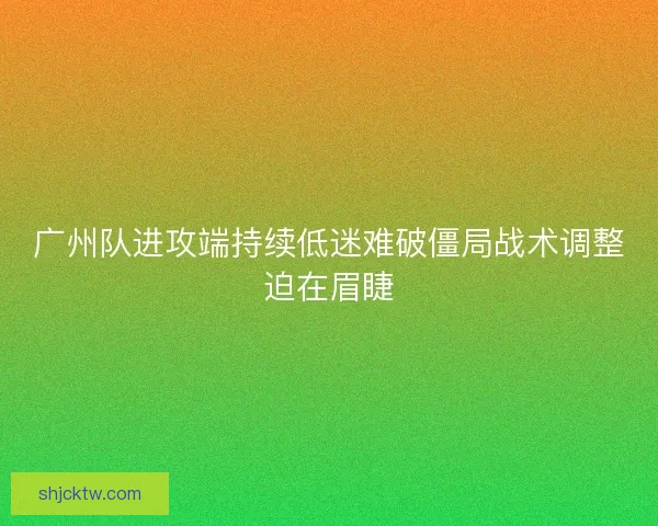 广州队进攻端持续低迷难破僵局战术调整迫在眉睫