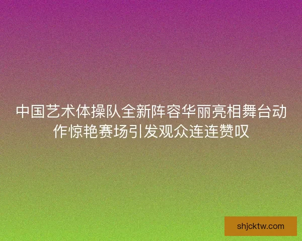 中国艺术体操队全新阵容华丽亮相舞台动作惊艳赛场引发观众连连赞叹