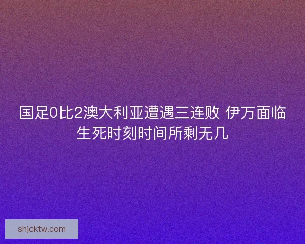 国足0比2澳大利亚遭遇三连败 伊万面临生死时刻时间所剩无几